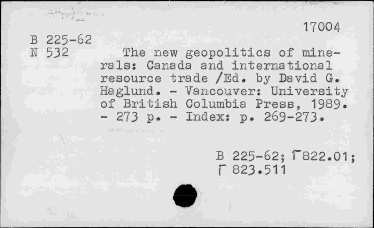 ﻿17004
B 225-62
N 532	The new geopolitics of mine-
rals: Canada and international resource trade /Ed. by David G. Haglund. - Vancouver: University of British Columbia Press, 1989. - 273 p. - Index: p. 269-273.
B 225-62; r822.01; r 823.511